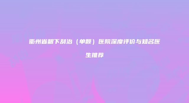 衢州省龈下刮治（单颗）医院深度评价与知名医生推荐