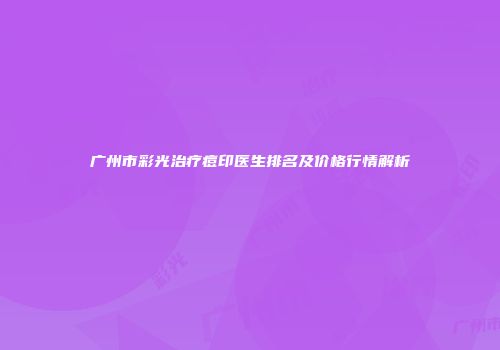 广州市彩光治疗痘印医生排名及价格行情解析
