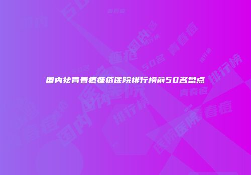 国内祛青春痘痤疮医院排行榜前50名盘点