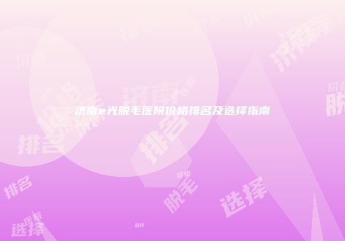 济南e光脱毛医院价格排名及选择指南