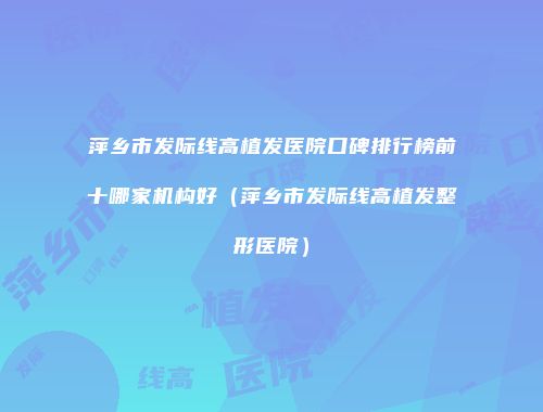 萍乡市发际线高植发医院口碑排行榜前十哪家机构好（萍乡市发际线高植发整形医院）