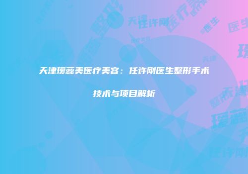 天津瑷蕊美医疗美容：任许刚医生整形手术技术与项目解析