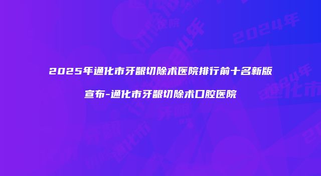 2025年通化市牙龈切除术医院排行前十名新版宣布-通化市牙龈切除术口腔医院