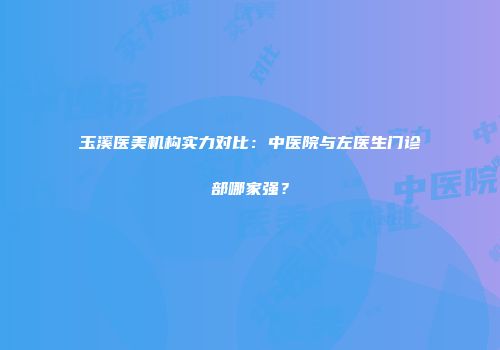 玉溪医美机构实力对比：中医院与左医生门诊部哪家强？