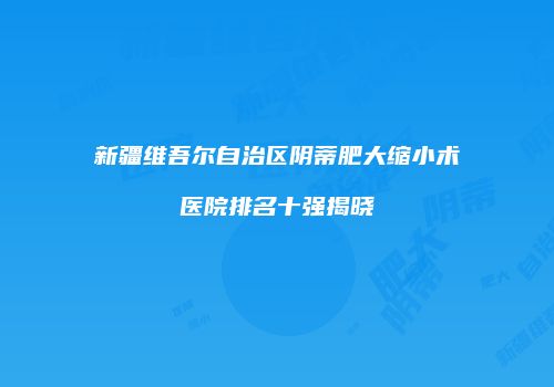 新疆维吾尔自治区阴蒂肥大缩小术医院排名十强揭晓