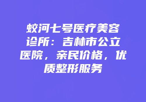 蛟河七号医疗美容诊所：吉林市公立医院，亲民价格，优质整形服务