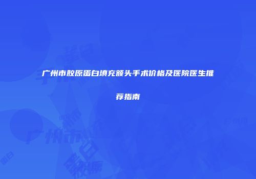 广州市胶原蛋白填充额头手术价格及医院医生推荐指南