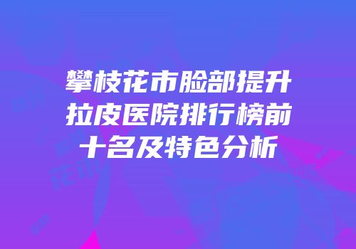 攀枝花市脸部提升拉皮医院排行榜前十名及特色分析