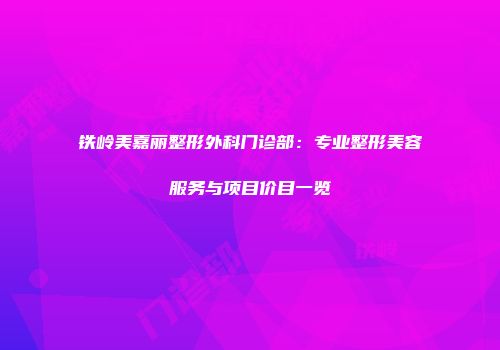 铁岭美嘉丽整形外科门诊部：专业整形美容服务与项目价目一览