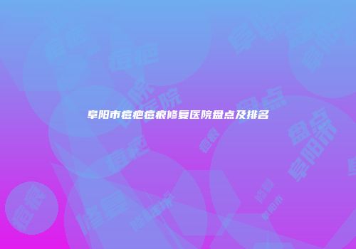 阜阳市痘疤痘痕修复医院盘点及排名