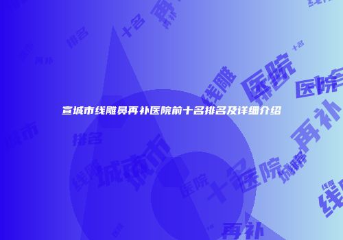 宣城市线雕鼻再补医院前十名排名及详细介绍
