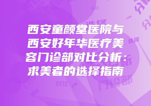 西安童颜堂医院与西安好年华医疗美容门诊部对比分析：求美者的选择指南