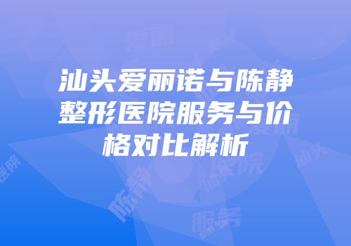 汕头爱丽诺与陈静整形医院服务与价格对比解析