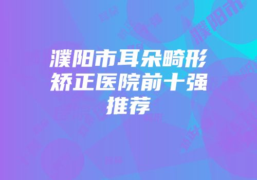 濮阳市耳朵畸形矫正医院前十强推荐