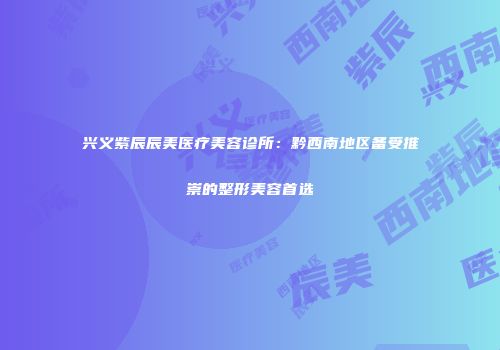 兴义紫辰辰美医疗美容诊所：黔西南地区备受推崇的整形美容首选