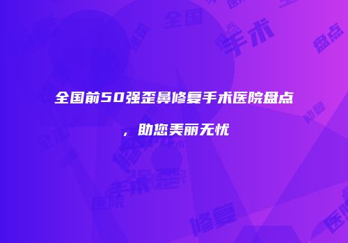 全国前50强歪鼻修复手术医院盘点，助您美丽无忧