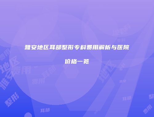 雅安地区耳部整形专科费用解析与医院价格一览