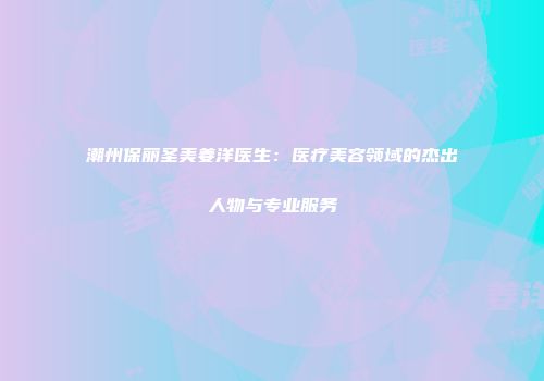 潮州保丽圣美姜洋医生：医疗美容领域的杰出人物与专业服务