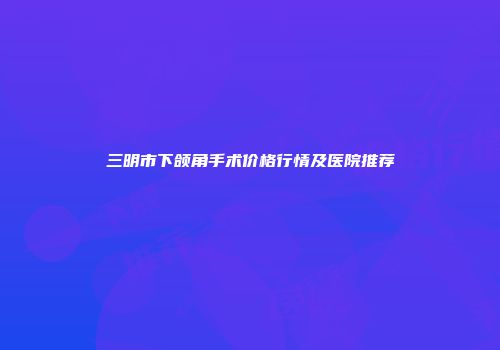 三明市下颌角手术价格行情及医院推荐