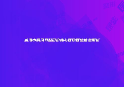 威海市精灵耳整形价格与医院医生信息解析