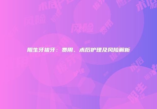 阻生牙拔牙：费用、术后护理及风险解析