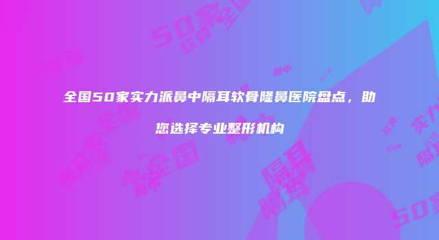 全国50家实力派鼻中隔耳软骨隆鼻医院盘点，助您选择专业整形机构