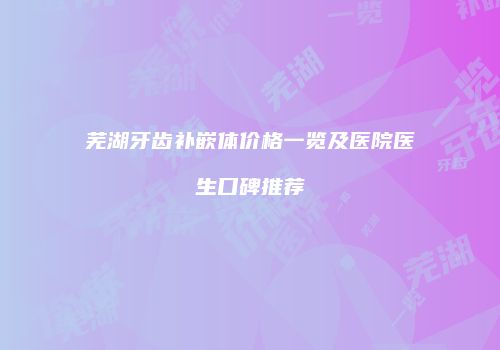 芜湖牙齿补嵌体价格一览及医院医生口碑推荐