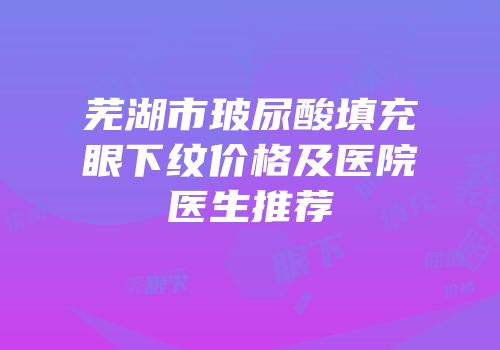 芜湖市玻尿酸填充眼下纹价格及医院医生推荐