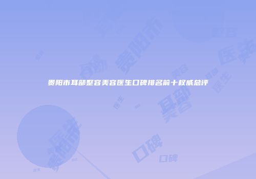 贵阳市耳部整容美容医生口碑排名前十权威总评