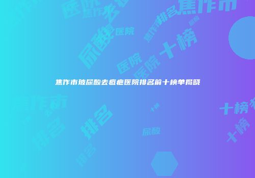 焦作市玻尿酸去痘疤医院排名前十榜单揭晓