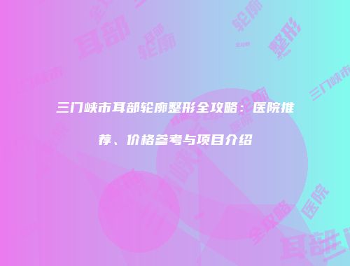 三门峡市耳部轮廓整形全攻略：医院推荐、价格参考与项目介绍