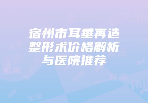 宿州市耳垂再造整形术价格解析与医院推荐
