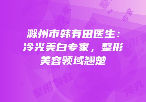 滁州市韩有田医生：冷光美白专家，整形美容领域翘楚