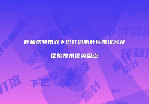 呼和浩特市双下巴打溶脂针医院排名及医院技术优势盘点