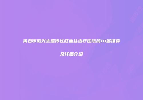 黄石市激光去遗传性红血丝治疗医院前10名推荐及详细介绍