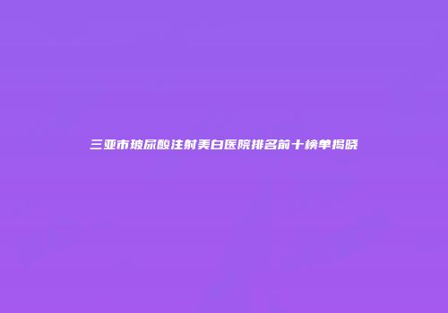三亚市玻尿酸注射美白医院排名前十榜单揭晓