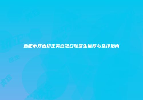 合肥市牙齿矫正美容冠口腔医生推荐与选择指南