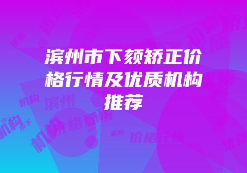滨州市下颏矫正价格行情及优质机构推荐