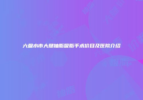 六盘水市大腿抽脂吸脂手术价目及医院介绍