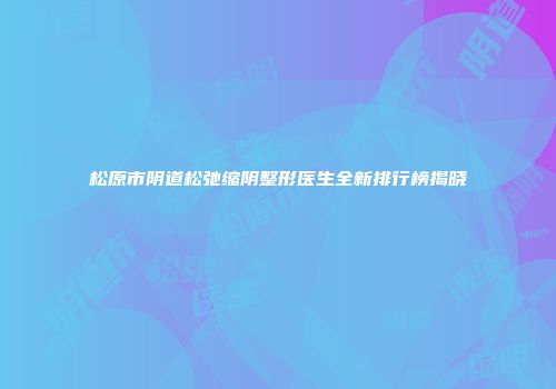 松原市阴道松弛缩阴整形医生全新排行榜揭晓