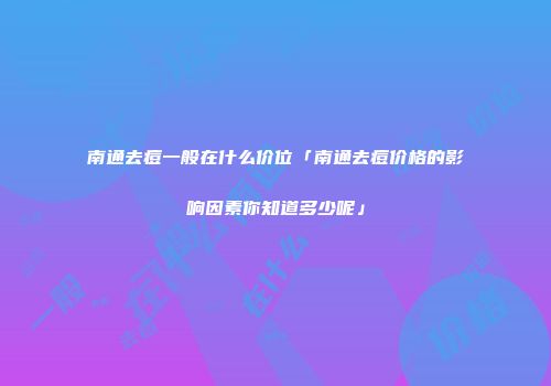 南通去痘一般在什么价位「南通去痘价格的影响因素你知道多少呢」
