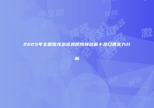 2025年全国激光治近视医院排名前十及口碑实力分析