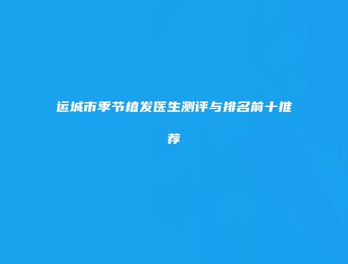 运城市季节植发医生测评与排名前十推荐