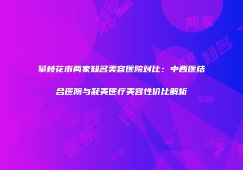 攀枝花市两家知名美容医院对比：中西医结合医院与凝美医疗美容性价比解析