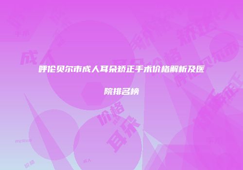 呼伦贝尔市成人耳朵矫正手术价格解析及医院排名榜