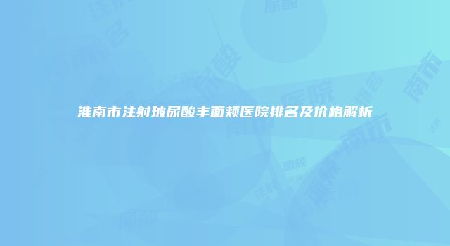 淮南市注射玻尿酸丰面颊医院排名及价格解析