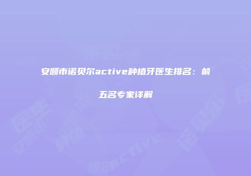 安顺市诺贝尔active种植牙医生排名：前五名专家详解