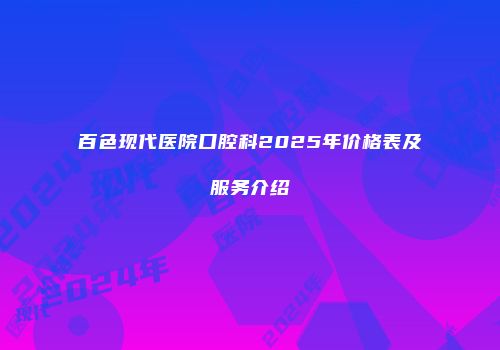 百色现代医院口腔科2025年价格表及服务介绍