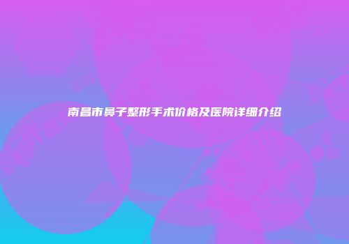 南昌市鼻子整形手术价格及医院详细介绍