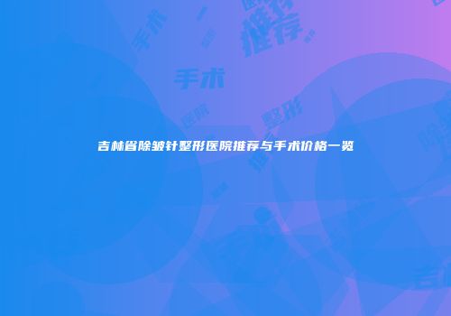吉林省除皱针整形医院推荐与手术价格一览